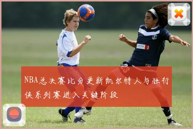 NBA总决赛比分更新凯尔特人与独行侠系列赛进入关键阶段