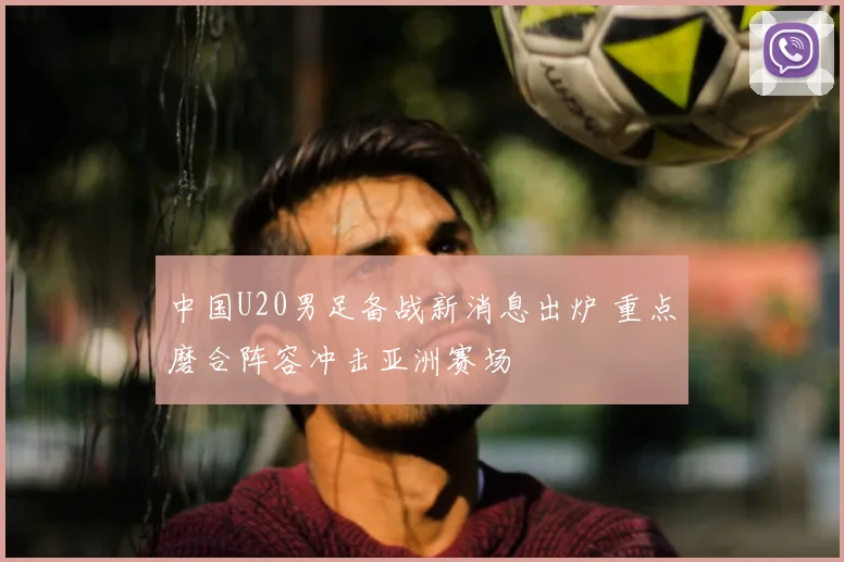 中国U20男足备战新消息出炉 重点磨合阵容冲击亚洲赛场