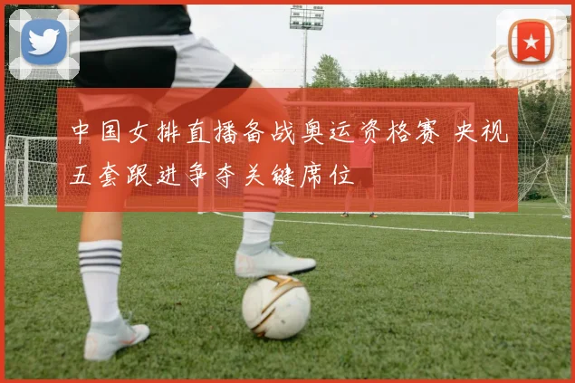 中国女排直播备战奥运资格赛 央视五套跟进争夺关键席位