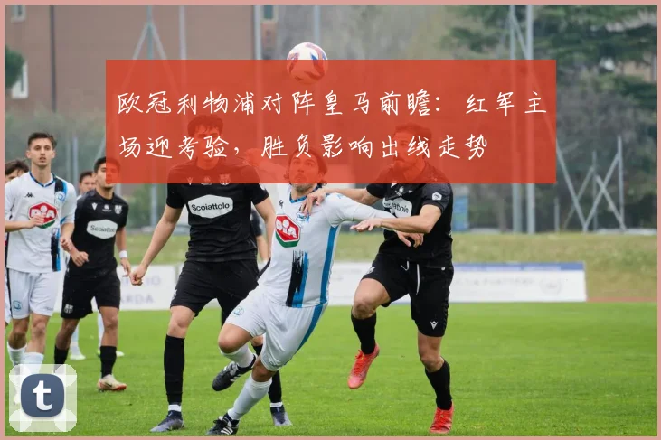 欧冠利物浦对阵皇马前瞻:红军主场迎考验,胜负影响出线走势