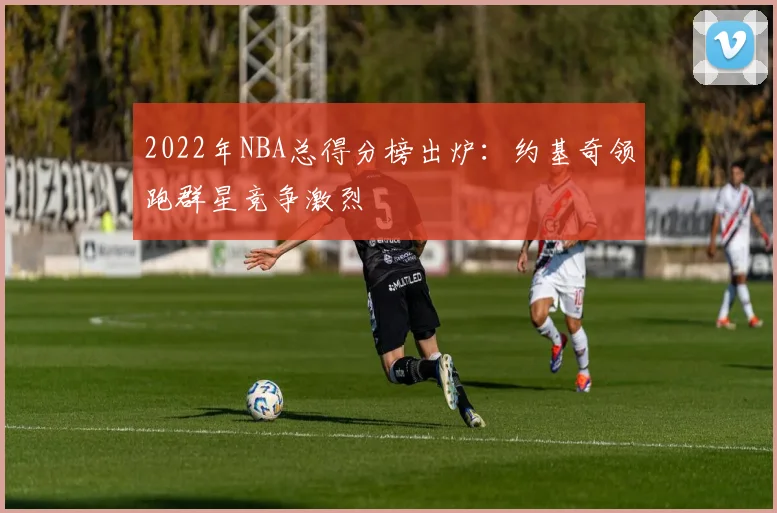 2022年NBA总得分榜出炉:约基奇领跑群星竞争激烈