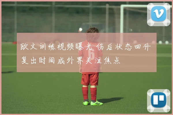 欧文训练视频曝光 伤后状态回升 复出时间成外界关注焦点