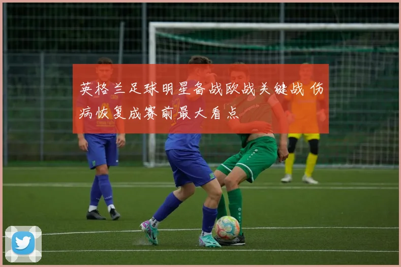 英格兰足球明星备战欧战关键战 伤病恢复成赛前最大看点