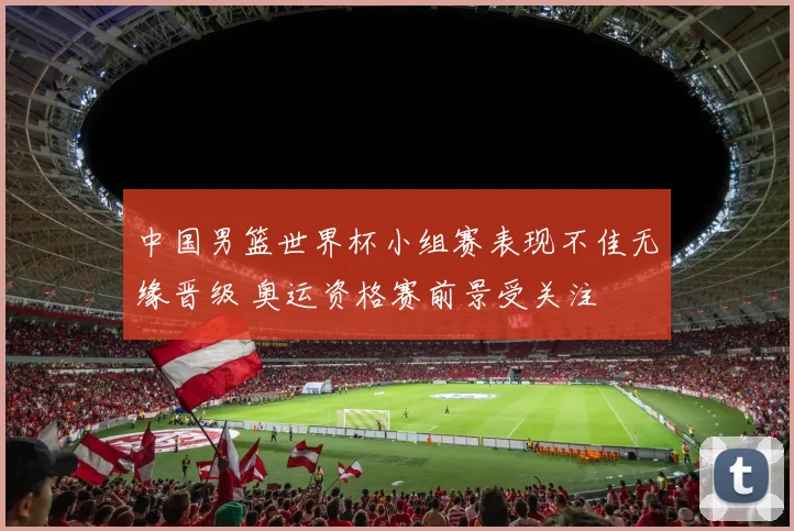 中国男篮世界杯小组赛表现不佳无缘晋级 奥运资格赛前景受关注