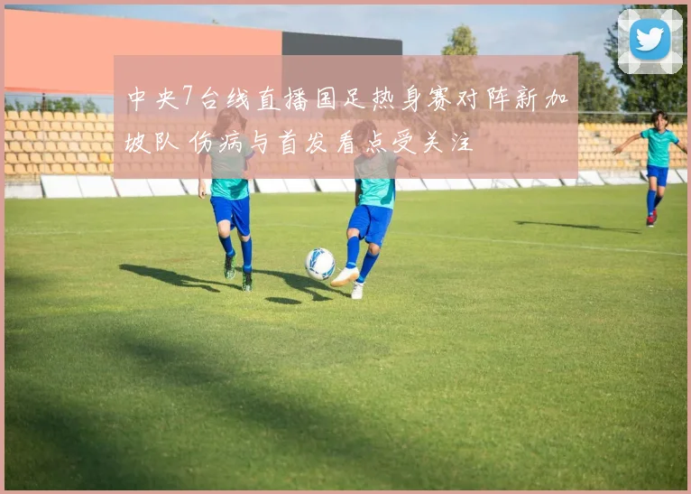 中央7台线直播国足热身赛对阵新加坡队 伤病与首发看点受关注
