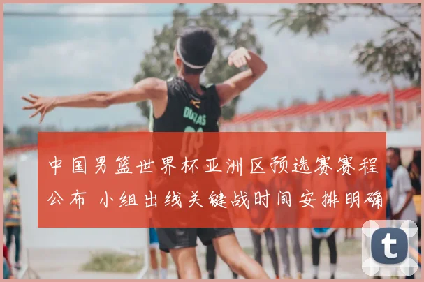 中国男篮世界杯亚洲区预选赛赛程公布 小组出线关键战时间安排明确