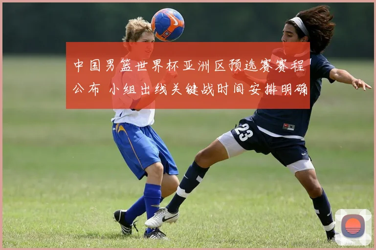中国男篮世界杯亚洲区预选赛赛程公布 小组出线关键战时间安排明确