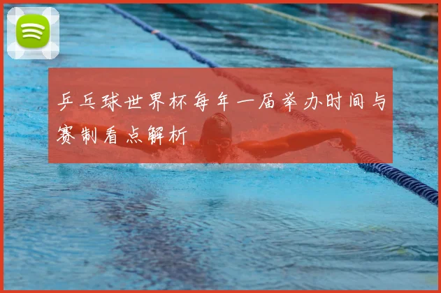 乒乓球世界杯每年一届举办时间与赛制看点解析