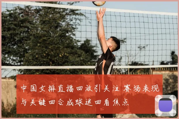 中国女排直播回放引关注 赛场表现与关键回合成球迷回看焦点