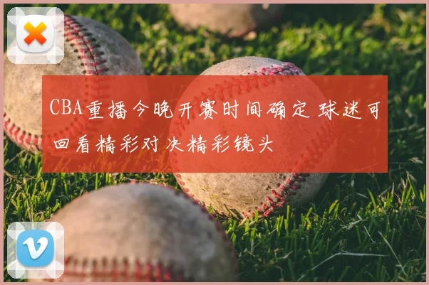CBA重播今晚开赛时间确定 球迷可回看精彩对决精彩镜头