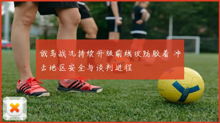 俄乌战况持续升级前线攻防胶着 冲击地区安全与谈判进程