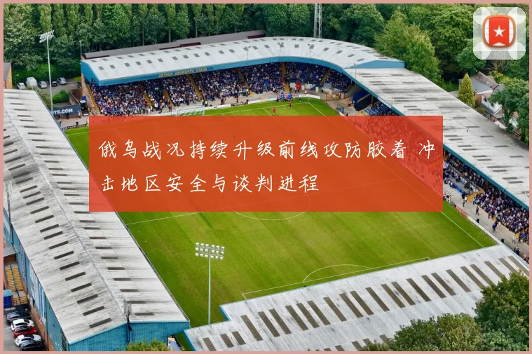 俄乌战况持续升级前线攻防胶着 冲击地区安全与谈判进程