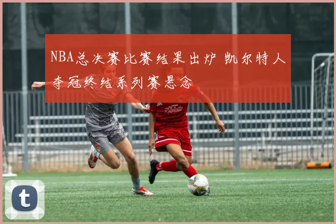 NBA总决赛比赛结果出炉 凯尔特人夺冠终结系列赛悬念