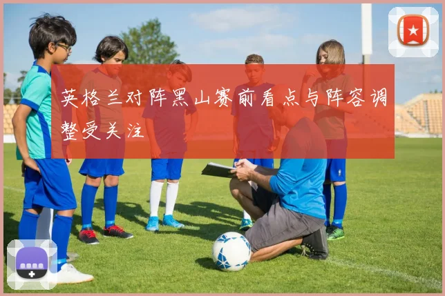 英格兰对阵黑山赛前看点与阵容调整受关注