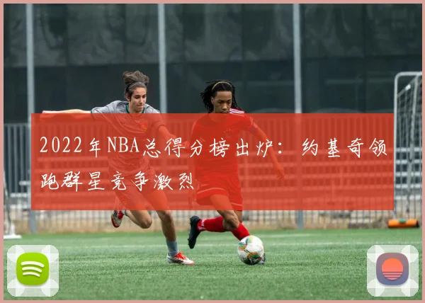 2022年NBA总得分榜出炉：约基奇领跑群星竞争激烈