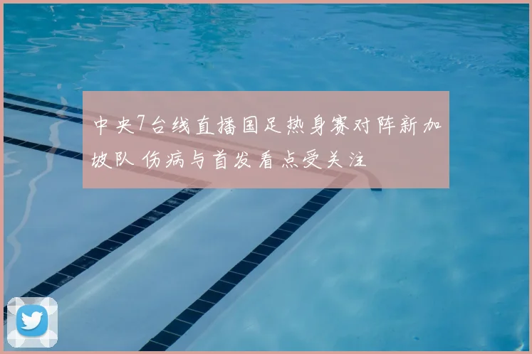 中央7台线直播国足热身赛对阵新加坡队 伤病与首发看点受关注