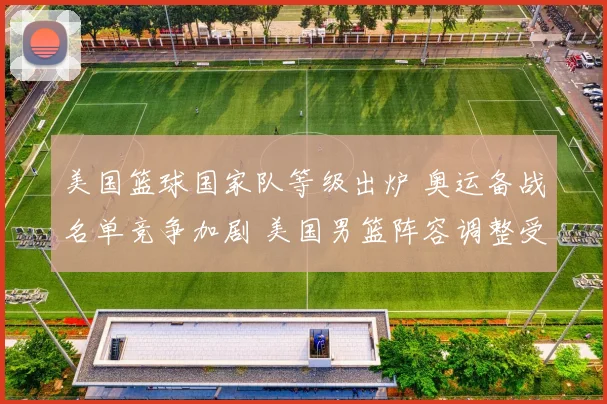 美国篮球国家队等级出炉 奥运备战名单竞争加剧 美国男篮阵容调整受关注