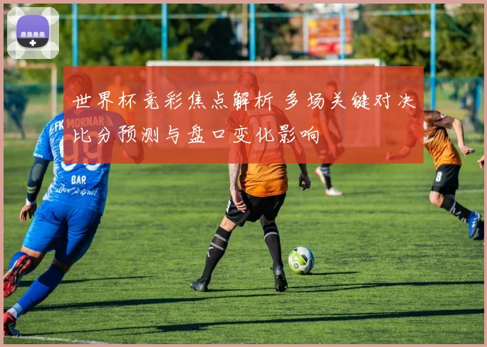 世界杯竞彩焦点解析 多场关键对决比分预测与盘口变化影响
