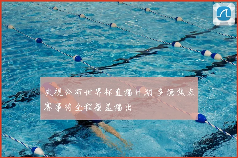 央视公布世界杯直播计划 多场焦点赛事将全程覆盖播出