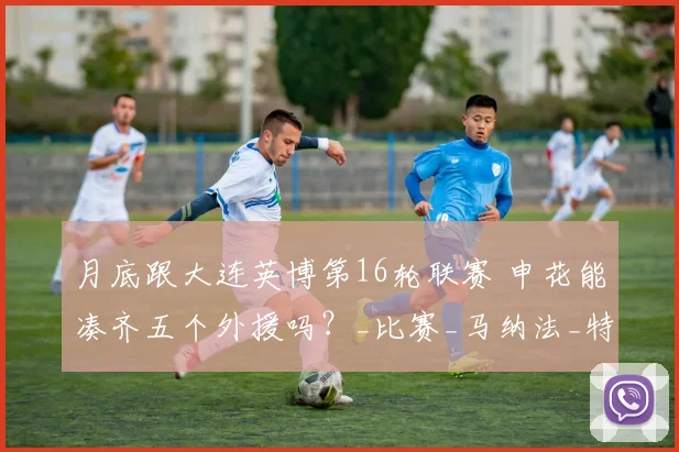 月底跟大连英博第16轮联赛 申花能凑齐五个外援吗?_比赛_马纳法_特谢拉