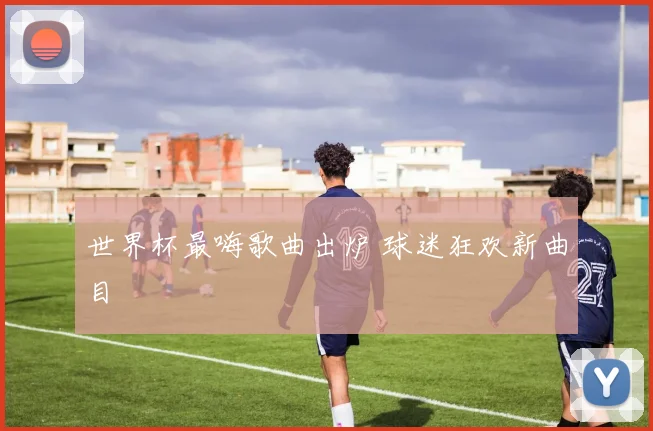 世界杯最嗨歌曲出炉 球迷狂欢新曲目