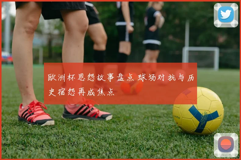 欧洲杯恩怨故事盘点 球场对抗与历史宿怨再成焦点